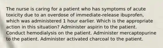 The nurse is caring for a patient who has symptoms of acute toxicity due to an overdose of immediate-release ibuprofen, which was administered 1 hour earlier. Which is the appropriate action in this situation? Administer aspirin to the patient. Conduct hemodialysis on the patient. Administer mercaptopurine to the patient. Administer activated charcoal to the patient.