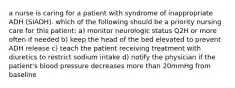 a nurse is caring for a patient with syndrome of inappropriate ADH (SIADH). which of the following should be a priority nursing care for this patient: a) monitor neurologic status Q2H or more often if needed b) keep the head of the bed elevated to prevent ADH release c) teach the patient receiving treatment with diuretics to restrict sodium intake d) notify the physician if the patient's blood pressure decreases more than 20mmHg from baseline