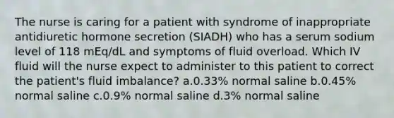 The nurse is caring for a patient with syndrome of inappropriate antidiuretic hormone secretion (SIADH) who has a serum sodium level of 118 mEq/dL and symptoms of fluid overload. Which IV fluid will the nurse expect to administer to this patient to correct the patient's fluid imbalance? a.0.33% normal saline b.0.45% normal saline c.0.9% normal saline d.3% normal saline