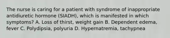 The nurse is caring for a patient with syndrome of inappropriate antidiuretic hormone (SIADH), which is manifested in which symptoms? A. Loss of thirst, weight gain B. Dependent edema, fever C. Polydipsia, polyuria D. Hypernatremia, tachypnea