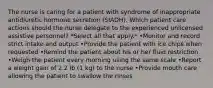 The nurse is caring for a patient with syndrome of inappropriate antidiuretic hormone secretion (SIADH). Which patient care actions should the nurse delegate to the experienced unlicensed assistive personnel? *Select all that apply.* •Monitor and record strict intake and output •Provide the patient with ice chips when requested •Remind the patient about his or her fluid restriction •Weigh the patient every morning using the same scale •Report a weight gain of 2.2 lb (1 kg) to the nurse •Provide mouth care allowing the patient to swallow the rinses