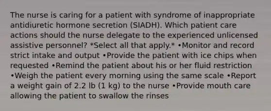 The nurse is caring for a patient with syndrome of inappropriate antidiuretic hormone secretion (SIADH). Which patient care actions should the nurse delegate to the experienced unlicensed assistive personnel? *Select all that apply.* •Monitor and record strict intake and output •Provide the patient with ice chips when requested •Remind the patient about his or her fluid restriction •Weigh the patient every morning using the same scale •Report a weight gain of 2.2 lb (1 kg) to the nurse •Provide mouth care allowing the patient to swallow the rinses