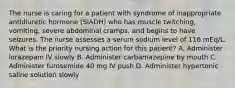 The nurse is caring for a patient with syndrome of inappropriate antidiuretic hormone (SIADH) who has muscle twitching, vomiting, severe abdominal cramps, and begins to have seizures. The nurse assesses a serum sodium level of 116 mEq/L. What is the priority nursing action for this patient? A. Administer lorazepam IV slowly B. Administer carbamazepine by mouth C. Administer furosemide 40 mg IV push D. Administer hypertonic saline solution slowly