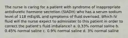 The nurse is caring for a patient with syndrome of inappropriate antidiuretic hormone secretion (SIADH) who has a serum sodium level of 118 mEq/dL and symptoms of fluid overload. Which IV fluid will the nurse expect to administer to this patient in order to correct the patient's fluid imbalance? a. 0.33% normal saline b. 0.45% normal saline c. 0.9% normal saline d. 3% normal saline