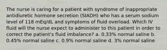 The nurse is caring for a patient with syndrome of inappropriate antidiuretic hormone secretion (SIADH) who has a serum sodium level of 118 mEq/dL and symptoms of fluid overload. Which IV fluid will the nurse expect to administer to this patient in order to correct the patient's fluid imbalance? a. 0.33% normal saline b. 0.45% normal saline c. 0.9% normal saline d. 3% normal saline