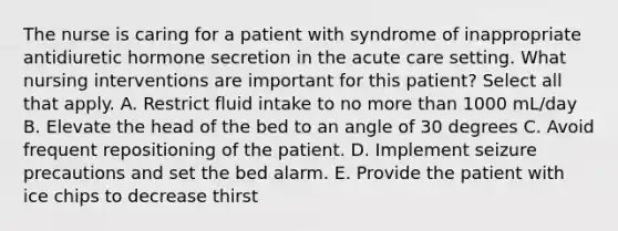 The nurse is caring for a patient with syndrome of inappropriate antidiuretic hormone secretion in the acute care setting. What nursing interventions are important for this patient? Select all that apply. A. Restrict fluid intake to no more than 1000 mL/day B. Elevate the head of the bed to an angle of 30 degrees C. Avoid frequent repositioning of the patient. D. Implement seizure precautions and set the bed alarm. E. Provide the patient with ice chips to decrease thirst