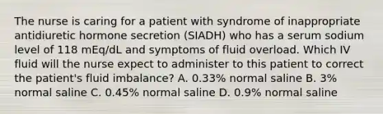 The nurse is caring for a patient with syndrome of inappropriate antidiuretic hormone secretion (SIADH) who has a serum sodium level of 118 mEq/dL and symptoms of fluid overload. Which IV fluid will the nurse expect to administer to this patient to correct the patient's fluid imbalance? A. 0.33% normal saline B. 3% normal saline C. 0.45% normal saline D. 0.9% normal saline