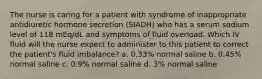 The nurse is caring for a patient with syndrome of inappropriate antidiuretic hormone secretion (SIADH) who has a serum sodium level of 118 mEq/dL and symptoms of fluid overload. Which IV fluid will the nurse expect to administer to this patient to correct the patient's fluid imbalance? a. 0.33% normal saline b. 0.45% normal saline c. 0.9% normal saline d. 3% normal saline