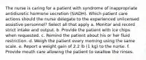 The nurse is caring for a patient with syndrome of inappropriate antidiuretic hormone secretion (SIADH). Which patient care actions should the nurse delegate to the experienced unlicensed assistive personnel? Select all that apply a. Monitor and record strict intake and output. b. Provide the patient with ice chips when requested. c. Remind the patient about his or her fluid restriction. d. Weigh the patient every morning using the same scale. e. Report a weight gain of 2.2 lb (1 kg) to the nurse. f. Provide mouth care allowing the patient to swallow the rinses.