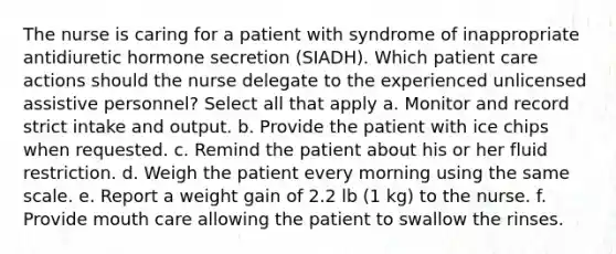 The nurse is caring for a patient with syndrome of inappropriate antidiuretic hormone secretion (SIADH). Which patient care actions should the nurse delegate to the experienced unlicensed assistive personnel? Select all that apply a. Monitor and record strict intake and output. b. Provide the patient with ice chips when requested. c. Remind the patient about his or her fluid restriction. d. Weigh the patient every morning using the same scale. e. Report a weight gain of 2.2 lb (1 kg) to the nurse. f. Provide mouth care allowing the patient to swallow the rinses.