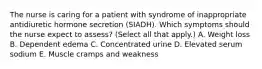 The nurse is caring for a patient with syndrome of inappropriate antidiuretic hormone secretion (SIADH). Which symptoms should the nurse expect to assess? (Select all that apply.) A. Weight loss B. Dependent edema C. Concentrated urine D. Elevated serum sodium E. Muscle cramps and weakness