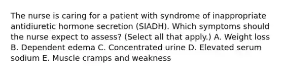 The nurse is caring for a patient with syndrome of inappropriate antidiuretic hormone secretion (SIADH). Which symptoms should the nurse expect to assess? (Select all that apply.) A. Weight loss B. Dependent edema C. Concentrated urine D. Elevated serum sodium E. Muscle cramps and weakness