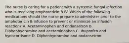 The nurse is caring for a patient with a systemic fungal infection who is receiving amphotericin B IV. Which of the following medications should the nurse prepare to administer prior to the amphotericin B infusion to prevent or minimize an infusion reaction? A. Acetaminophen and ondansetron B. Diphenhydramine and acetaminophen C. Ibuprofen and hydocortisone D. Diphenhydramine and ondansetron