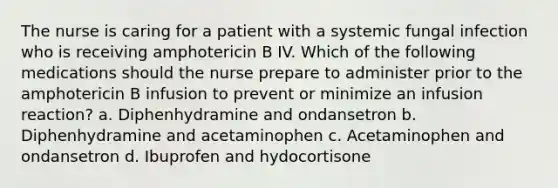 The nurse is caring for a patient with a systemic fungal infection who is receiving amphotericin B IV. Which of the following medications should the nurse prepare to administer prior to the amphotericin B infusion to prevent or minimize an infusion reaction? a. Diphenhydramine and ondansetron b. Diphenhydramine and acetaminophen c. Acetaminophen and ondansetron d. Ibuprofen and hydocortisone