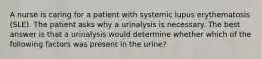 A nurse is caring for a patient with systemic lupus erythematosis (SLE). The patient asks why a urinalysis is necessary. The best answer is that a urinalysis would determine whether which of the following factors was present in the urine?