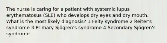 The nurse is caring for a patient with systemic lupus erythematosus (SLE) who develops dry eyes and dry mouth. What is the most likely diagnosis? 1 Felty syndrome 2 Reiter's syndrome 3 Primary Sjögren's syndrome 4 Secondary Sjögren's syndrome