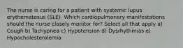 The nurse is caring for a patient with systemic lupus erythematosus (SLE). Which cardiopulmonary manifestations should the nurse closely monitor for? Select all that apply a) Cough b) Tachypnea c) Hypotension d) Dysrhythmias e) Hypocholesterolemia