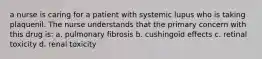 a nurse is caring for a patient with systemic lupus who is taking plaquenil. The nurse understands that the primary concern with this drug is: a. pulmonary fibrosis b. cushingoid effects c. retinal toxicity d. renal toxicity