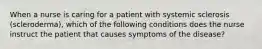 When a nurse is caring for a patient with systemic sclerosis (scleroderma), which of the following conditions does the nurse instruct the patient that causes symptoms of the disease?