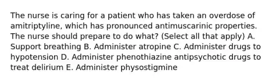 The nurse is caring for a patient who has taken an overdose of amitriptyline, which has pronounced antimuscarinic properties. The nurse should prepare to do what? (Select all that apply) A. Support breathing B. Administer atropine C. Administer drugs to hypotension D. Administer phenothiazine antipsychotic drugs to treat delirium E. Administer physostigmine