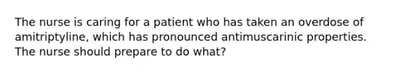 The nurse is caring for a patient who has taken an overdose of amitriptyline, which has pronounced antimuscarinic properties. The nurse should prepare to do what?