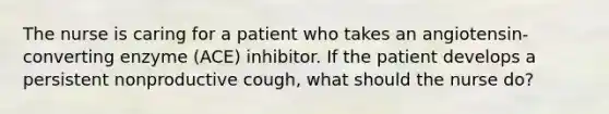 The nurse is caring for a patient who takes an angiotensin-converting enzyme (ACE) inhibitor. If the patient develops a persistent nonproductive cough, what should the nurse do?