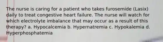 The nurse is caring for a patient who takes furosemide (Lasix) daily to treat congestive <a href='https://www.questionai.com/knowledge/kSfZ7K0QMT-heart-failure' class='anchor-knowledge'>heart failure</a>. The nurse will watch for which electrolyte imbalance that may occur as a result of this therapy? a. Hypocalcemia b. Hypernatremia c. Hypokalemia d. Hyperphosphatemia