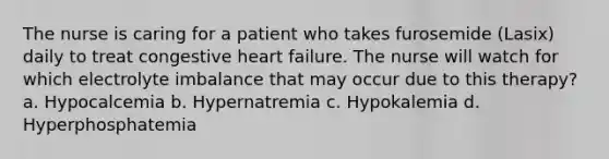 The nurse is caring for a patient who takes furosemide (Lasix) daily to treat congestive heart failure. The nurse will watch for which electrolyte imbalance that may occur due to this therapy? a. Hypocalcemia b. Hypernatremia c. Hypokalemia d. Hyperphosphatemia