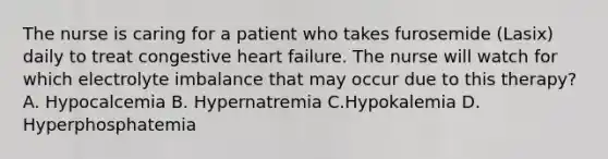 The nurse is caring for a patient who takes furosemide (Lasix) daily to treat congestive heart failure. The nurse will watch for which electrolyte imbalance that may occur due to this therapy? A. Hypocalcemia B. Hypernatremia C.Hypokalemia D. Hyperphosphatemia