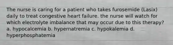 The nurse is caring for a patient who takes furosemide (Lasix) daily to treat congestive heart failure. the nurse will watch for which electrolyte imbalance that may occur due to this therapy? a. hypocalcemia b. hypernatremia c. hypokalemia d. hyperphosphatemia