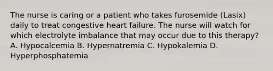 The nurse is caring or a patient who takes furosemide (Lasix) daily to treat congestive heart failure. The nurse will watch for which electrolyte imbalance that may occur due to this therapy? A. Hypocalcemia B. Hypernatremia C. Hypokalemia D. Hyperphosphatemia