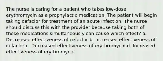 The nurse is caring for a patient who takes low-dose erythromycin as a prophylactic medication. The patient will begin taking cefaclor for treatment of an acute infection. The nurse should discuss this with the provider because taking both of these medications simultaneously can cause which effect? a. Decreased effectiveness of cefaclor b. Increased effectiveness of cefaclor c. Decreased effectiveness of erythromycin d. Increased effectiveness of erythromycin