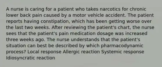 A nurse is caring for a patient who takes narcotics for chronic lower back pain caused by a motor vehicle accident. The patient reports having constipation, which has been getting worse over the last two weeks. After reviewing the patient's chart, the nurse sees that the patient's pain medication dosage was increased three weeks ago. The nurse understands that the patient's situation can best be described by which pharmacodynamic process? Local response Allergic reaction Systemic response Idiosyncratic reaction