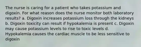 The nurse is caring for a patient who takes potassium and digoxin. For what reason does the nurse monitor both laboratory results? a. Digoxin increases potassium loss through the kidneys b. Digoxin toxicity can result if hypokalemia is present c. Digoxin may cause potassium levels to rise to toxic levels d. Hypokalemia causes the cardiac muscle to be less sensitive to digoxin