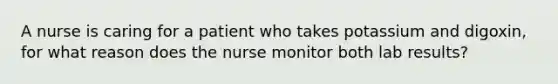 A nurse is caring for a patient who takes potassium and digoxin, for what reason does the nurse monitor both lab results?