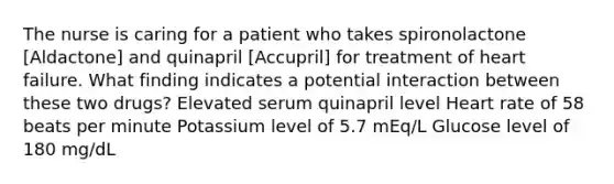 The nurse is caring for a patient who takes spironolactone [Aldactone] and quinapril [Accupril] for treatment of heart failure. What finding indicates a potential interaction between these two drugs? Elevated serum quinapril level Heart rate of 58 beats per minute Potassium level of 5.7 mEq/L Glucose level of 180 mg/dL