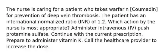 The nurse is caring for a patient who takes warfarin [Coumadin] for prevention of deep vein thrombosis. The patient has an international normalized ratio (INR) of 1.2. Which action by the nurse is most appropriate? Administer intravenous (IV) push protamine sulfate. Continue with the current prescription. Prepare to administer vitamin K. Call the healthcare provider to increase the dose.