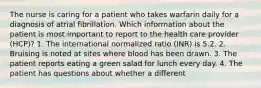 The nurse is caring for a patient who takes warfarin daily for a diagnosis of atrial fibrillation. Which information about the patient is most important to report to the health care provider (HCP)? 1. The international normalized ratio (INR) is 5.2. 2. Bruising is noted at sites where blood has been drawn. 3. The patient reports eating a green salad for lunch every day. 4. The patient has questions about whether a different