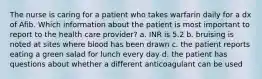 The nurse is caring for a patient who takes warfarin daily for a dx of Afib. Which information about the patient is most important to report to the health care provider? a. INR is 5.2 b. bruising is noted at sites where blood has been drawn c. the patient reports eating a green salad for lunch every day d. the patient has questions about whether a different anticoagulant can be used