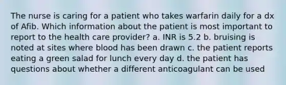 The nurse is caring for a patient who takes warfarin daily for a dx of Afib. Which information about the patient is most important to report to the health care provider? a. INR is 5.2 b. bruising is noted at sites where blood has been drawn c. the patient reports eating a green salad for lunch every day d. the patient has questions about whether a different anticoagulant can be used