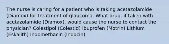 The nurse is caring for a patient who is taking acetazolamide (Diamox) for treatment of glaucoma. What drug, if taken with acetazolamide (Diamox), would cause the nurse to contact the physician? Colestipol (Colestid) Ibuprofen (Motrin) Lithium (Eskalith) Indomethacin (Indocin)