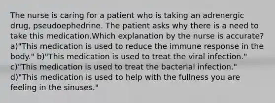 The nurse is caring for a patient who is taking an adrenergic drug, pseudoephedrine. The patient asks why there is a need to take this medication.Which explanation by the nurse is accurate? a)"This medication is used to reduce the immune response in the body." b)"This medication is used to treat the viral infection." c)"This medication is used to treat the bacterial infection." d)"This medication is used to help with the fullness you are feeling in the sinuses."