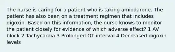 The nurse is caring for a patient who is taking amiodarone. The patient has also been on a treatment regimen that includes digoxin. Based on this information, the nurse knows to monitor the patient closely for evidence of which adverse effect? 1 AV block 2 Tachycardia 3 Prolonged QT interval 4 Decreased digoxin levels