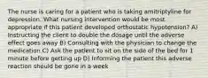 The nurse is caring for a patient who is taking amitriptyline for depression. What nursing intervention would be most appropriate if this patient developed orthostatic hypotension? A) Instructing the client to double the dosage until the adverse effect goes away B) Consulting with the physician to change the medication C) Ask the patient to sit on the side of the bed for 1 minute before getting up D) Informing the patient this adverse reaction should be gone in a week