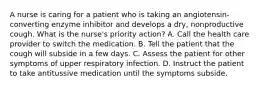 A nurse is caring for a patient who is taking an angiotensin-converting enzyme inhibitor and develops a dry, nonproductive cough. What is the nurse's priority action? A. Call the health care provider to switch the medication. B. Tell the patient that the cough will subside in a few days. C. Assess the patient for other symptoms of upper respiratory infection. D. Instruct the patient to take antitussive medication until the symptoms subside.