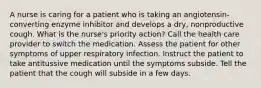 A nurse is caring for a patient who is taking an angiotensin-converting enzyme inhibitor and develops a dry, nonproductive cough. What is the nurse's priority action? Call the health care provider to switch the medication. Assess the patient for other symptoms of upper respiratory infection. Instruct the patient to take antitussive medication until the symptoms subside. Tell the patient that the cough will subside in a few days.