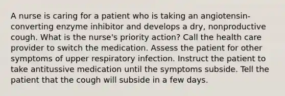 A nurse is caring for a patient who is taking an angiotensin-converting enzyme inhibitor and develops a dry, nonproductive cough. What is the nurse's priority action? Call the health care provider to switch the medication. Assess the patient for other symptoms of upper respiratory infection. Instruct the patient to take antitussive medication until the symptoms subside. Tell the patient that the cough will subside in a few days.