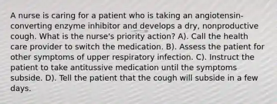 A nurse is caring for a patient who is taking an angiotensin-converting enzyme inhibitor and develops a dry, nonproductive cough. What is the nurse's priority action? A). Call the health care provider to switch the medication. B). Assess the patient for other symptoms of upper respiratory infection. C). Instruct the patient to take antitussive medication until the symptoms subside. D). Tell the patient that the cough will subside in a few days.