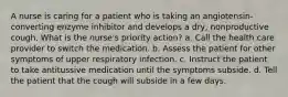 A nurse is caring for a patient who is taking an angiotensin-converting enzyme inhibitor and develops a dry, nonproductive cough. What is the nurse's priority action? a. Call the health care provider to switch the medication. b. Assess the patient for other symptoms of upper respiratory infection. c. Instruct the patient to take antitussive medication until the symptoms subside. d. Tell the patient that the cough will subside in a few days.