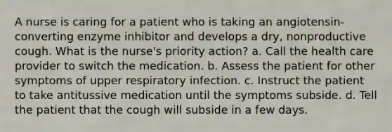 A nurse is caring for a patient who is taking an angiotensin-converting enzyme inhibitor and develops a dry, nonproductive cough. What is the nurse's priority action? a. Call the health care provider to switch the medication. b. Assess the patient for other symptoms of upper respiratory infection. c. Instruct the patient to take antitussive medication until the symptoms subside. d. Tell the patient that the cough will subside in a few days.